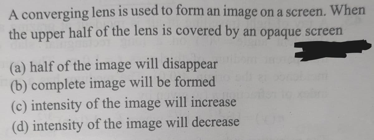 A converging lens is used to form an image on a screen. When
the upper half of the lens is covered by an opaque screen
E
(a) half of the image will disappear
(b) complete image will be formed
(c) intensity of the image will increase
(d) intensity of the image will decrease