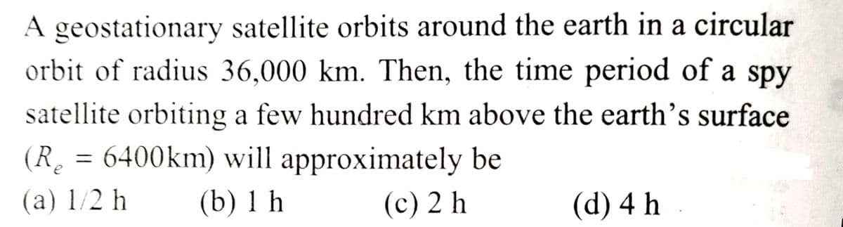 A geostationary satellite orbits around the earth in a circular
orbit of radius 36,000 km. Then, the time period of a spy
satellite orbiting a few hundred km above the earth's surface
(R₂ = 6400km) will approximately be
(a) 1/2 h
(b) 1 h
(c) 2 h
(d) 4 h.