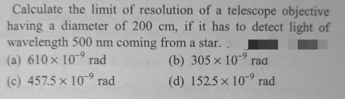 Calculate the limit of resolution of a telescope objective
having a diameter of 200 cm, if it has to detect light of
wavelength 500 nm coming from a star..
(a) 610 x 10⁹ rad
-9
(b) 305 x 10⁹ rad ma
(c) 457.5 x 109 rad
(d) 152.5 x 10⁹ rad