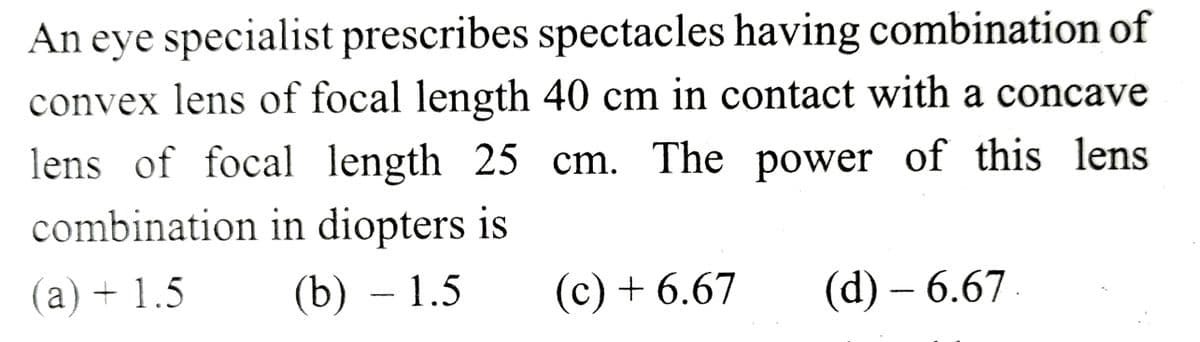 An eye specialist prescribes spectacles having combination of
convex lens of focal length 40 cm in contact with a concave
lens of focal length 25 cm. The power of this lens
combination in diopters is
(a) + 1.5
(b) - 1.5
(c) + 6.67
(d) – 6.67.