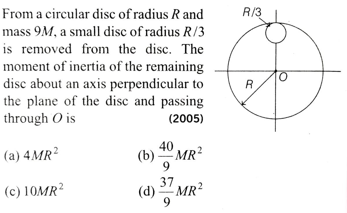 From a circular disc of radius R and
mass 9M, a small disc of radius R/3
is removed from the disc. The
moment of inertia of the remaining
disc about an axis perpendicular to
the plane of the disc and passing
through O is
(2005)
2
(a) 4MR²
(c) 10MR2
(b)
(d)
40
9
37
9
MR²
MR²
2
R/3
R