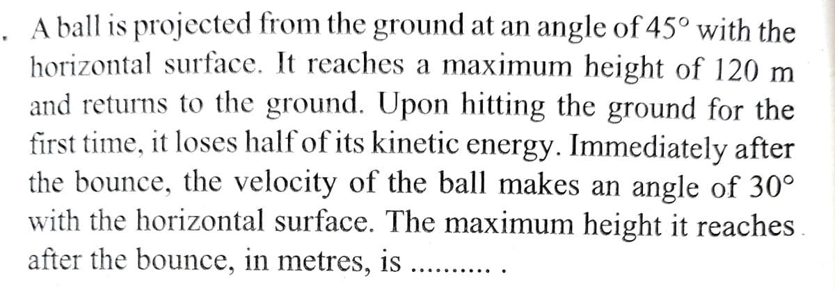 A ball is projected from the ground at an angle of 45° with the
horizontal surface. It reaches a maximum height of 120 m
and returns to the ground. Upon hitting the ground for the
first time, it loses half of its kinetic energy. Immediately after
the bounce, the velocity of the ball makes an angle of 30°
with the horizontal surface. The maximum height it reaches.
after the bounce, in metres, is ..........