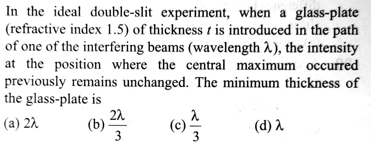 In the ideal double-slit experiment, when a glass-plate
(refractive index 1.5) of thickness t is introduced in the path
of one of the interfering beams (wavelength λ), the intensity
at the position where the central maximum occurred
previously remains unchanged. The minimum thickness of
the glass-plate is
(a) 22
(b)
22
3
(c) 1/17
3
(d) λ