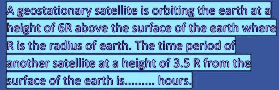 A geostationary satellite is orbiting the earth at a
height of 6R above the surface of the earth where
R is the radius of earth. The time period of
another satellite at a height of 3.5 R from the
surface of the earth is......... hours.