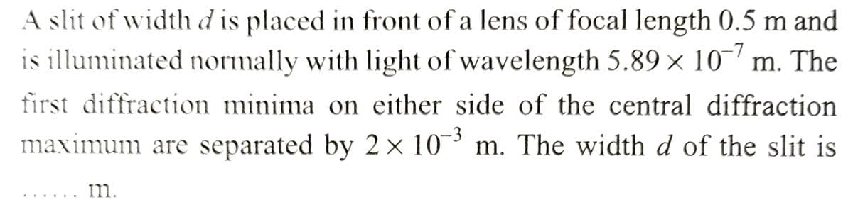 A slit of width d is placed in front of a lens of focal length 0.5 m and
is illuminated normally with light of wavelength 5.89 × 107 m. The
first diffraction minima on either side of the central diffraction
maximum are separated by 2 × 10-³ m. The width d of the slit is
m.