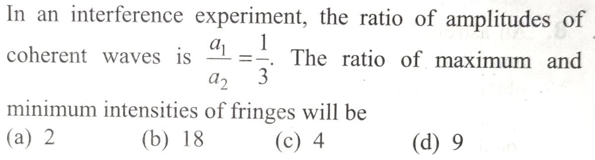 In an interference experiment, the ratio of amplitudes of
1
The ratio of maximum and
a₁
a2 3
minimum intensities of fringes will be
(a) 2
(b) 18
(c) 4
coherent waves is
(d) 9