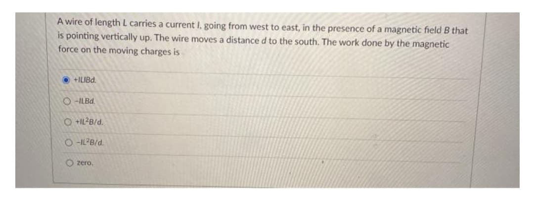 A wire of length L carries a current I, going from west to east, in the presence of a magnetic field B that
is pointing vertically up. The wire moves a distance d to the south. The work done by the magnetic
force on the moving charges is
Pani+ O
O -ILB..
O +IL²B/d.
O -IL?B/d.
O zero.
