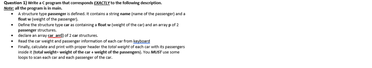 Question 1) Write a C program that corresponds EXACTLY to the following description.
Note: all the program is in main.
A structure type passenger is defined. It contains a string name (name of the passenger) and a
float w (weight of the passenger).
Define the structure type car as containing a float w (weight of the car) and an array p of 2
passenger structures.
declare an array car arrl) of 2 car structures.
Read the car weight and passenger information of each car from keyboard
Finally, calculate and print with proper header the total weight of each car with its passengers
inside it (total weight= weight of the car + weight of the passengers). You MUST use some
loops to scan each car and each passenger of the car.
•.
