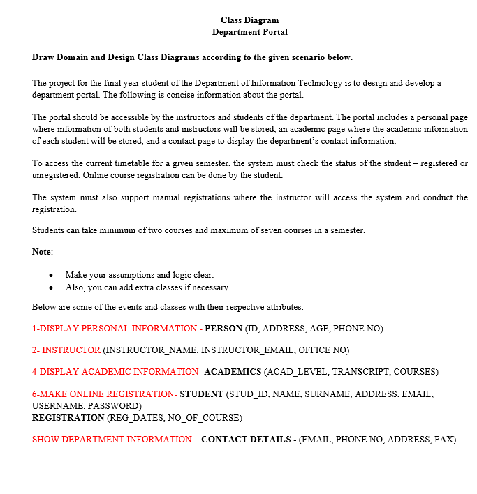 Class Diagram
Department Portal
Draw Domain and Design Class Diagrams according to the given scenario below.
The project for the final year student of the Department of Information Technology is to design and develop a
department portal. The following is concise information about the portal.
The portal should be accessible by the instructors and students of the department. The portal includes a personal page
where information of both students and instructors will be stored, an academic page where the academic information
of each student will be stored, and a contact page to display the department's contact information.
To access the current timetable for a given semester, the system must check the status of the student - registered or
unregistered. Online course registration can be done by the student.
The system must also support manual registrations where the instructor will access the system and conduct the
registration.
Students can take minimum of two courses and maximum of seven courses in a semester.
Note:
Make your assumptions and logic clear.
Also, you can add extra classes if necessary.
Below are some of the events and classes with their respective attributes:
1-DISPLAY PERSONAL INFORMATION - PERSON (ID, ADDRESS, AGE, PHONE NO)
2- INSTRUCTOR (INSTRUCTOR_NAME, INSTRUCTOR_EMAIL, OFFICE NO)
4-DISPLAY ACADEMIC INFORMATION- ACADEMICS (ACAD_LEVEL, TRANSCRIPT, COURSES)
6-MAKE ONLINE REGISTRATION- STUDENT (STUD_ID, NAME, SURNAME, ADDRESS, EMAIL,
USERNAME, PASSWORD)
REGISTRATION (REG_DATES, NO_OF_COURSE)
SHOW DEPARTMENT INFORMATION - CONTACT DETAILS - (EMAIL, PHONE NO, ADDRESS, FAX)
