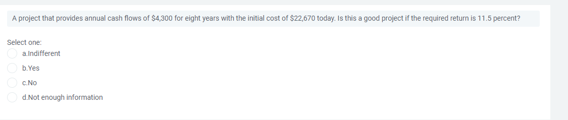 A project that provides annual cash flows of $4,300 for eight years with the initial cost of $22,670 today. Is this a good project if the required return is 11.5 percent?
Select one:
a.Indifferent
b.Yes
c.No
d.Not enough information
