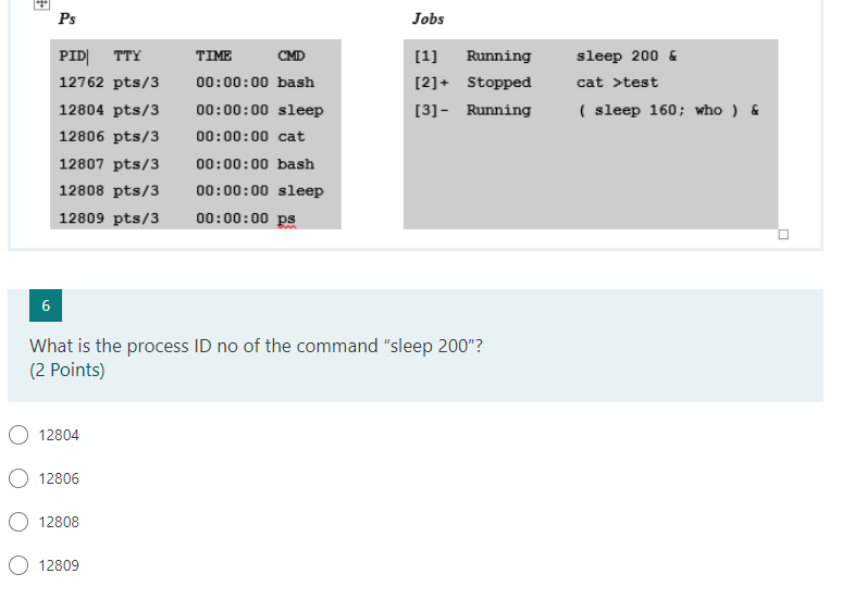 Ps
Jobs
PID| TTY
TIME
CMD
[1]
Running
sleep 200 &
12762 pts/3
00:00:00 bash
[2]+ Stopped
cat >test
12804 pts/3
00:00:00 sleep
[3]- Running
( sleep 160; who ) &
12806 pts/3
00:00:00 cat
12807 pts/3
00:00:00 bash
12808 pts/3
00:00:00 sleep
12809 pts/3
00:00:00 ps
6
What is the process ID no of the command "sleep 200"?
(2 Points)
12804
12806
12808
12809
