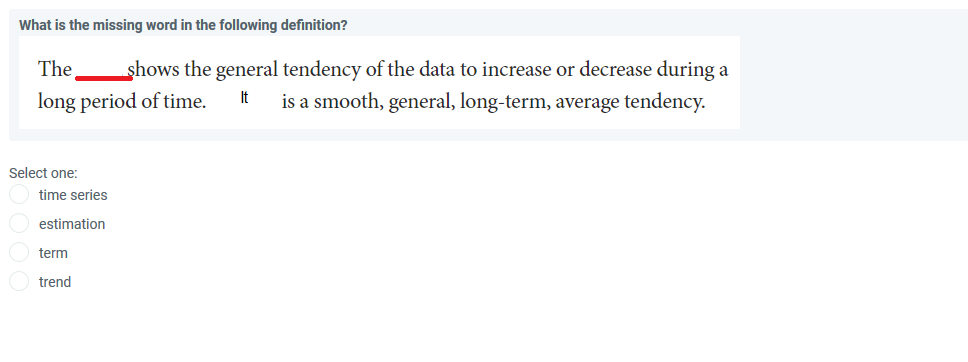 What is the missing word in the following definition?
The
shows the general tendency of the data to increase or decrease during a
long period of time.
It
is a smooth, general, long-term, average tendency.
Select one:
time series
estimation
term
trend
