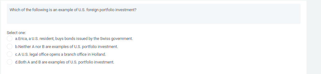 Which of the following is an example of U.S. foreign portfolio investment?
Select one:
a.Erica, a U.S. resident, buys bonds issued by the Swiss government.
b.Neither A nor B are examples of U.S. portfolio investment.
C.A U.S. legal office opens a branch office in Holland.
d.Both A and B are examples of U.S. portfolio investment.
