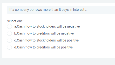 If a company borrows more than it pays in interest.
Select one:
a.Cash flow to stockholders will be negative
b.Cash flow to creditors will be negative
O c.Cash flow to stockholders will be positive
O d.Cash flow to creditors will be positive
