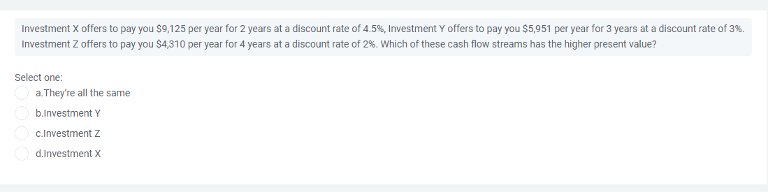 Investment X offers to pay you $9,125 per year for 2 years at a discount rate of 4.5%, Investment Y offers to pay you $5,951 per year for 3 years at a discount rate of 3%.
Investment Z offers to pay you $4,310 per year for 4 years at a discount rate of 2%. Which of these cash flow streams has the higher present value?
Select one:
a. They're all the same
b.Investment Y
c.Investment Z
O d.Investment X
