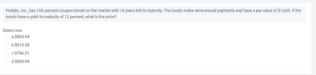 Podalic, Inc., has 10% percent coupon bonds on the market with 14 years left to maturity. The bonds make semi-annual payments and have a par value of $1,000. If the
bonds have a yield to maturity of 12 percent, what is the price?
Select one:
a.$895.94
b.$815.59
c.$796.31
d.$865.94
