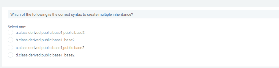 Which of the following is the correct syntax to create multiple inheritance?
Select one:
a.class derived:public base1;public base2
b.class derived:public base1; base2
c.class derived:public base1,public base2
d.class derived:public base1, base2
