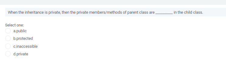 When the inheritance is private, then the private members/methods of parent class are
in the child class.
Select one:
a.public
b.protected
c.inaccessible
d.private
