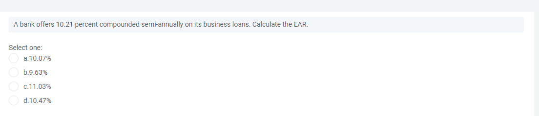 A bank offers 10.21 percent compounded semi-annually on its business loans. Calculate the EAR.
Select one:
a.10.07%
b.9.63%
c.11.03%
d.10.47%
