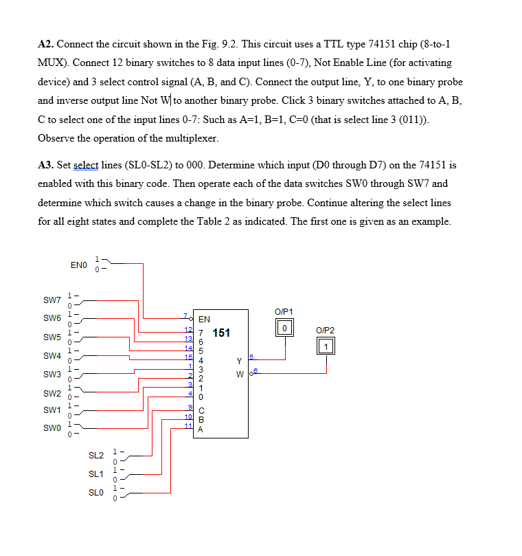 A2. Connect the circuit shown in the Fig. 9.2. This circuit uses a TTL type 74151 chip (8-to-1
MUX). Connect 12 binary switches to 8 data input lines (0-7), Not Enable Line (for activating
device) and 3 select control signal (A, B, and C). Connect the output line, Y, to one binary probe
and inverse output line Not W to another binary probe. Click 3 binary switches attached to A, B,
C to select one of the input lines 0-7: Such as A=1, B=1, C=0 (that is select line 3 (011)).
Observe the operation of the multiplexer.
A3. Set select lines (SLO-SL2) to 000. Determine which input (DO through D7) on the 74151 is
enabled with this binary code. Then operate each of the data switches SW0 through SW7 and
determine which switch
auses a change in the binary probe. Continue altering the select lines
for all eight states and complete the Table 2 as indicated. The first one is given as an example.
1
ENO
0-
SW7
1-
Id EN
O/P1
SW6
12
13
7 151
O/P2
SW5
14
1
1-
SW4
15
Y
15
1-
SW3
w 6e
SW2
0-
1-
SW1
10
1
Swo
0-
11
A
1-
SL2
1-
SL1
SLO
HOH 010
