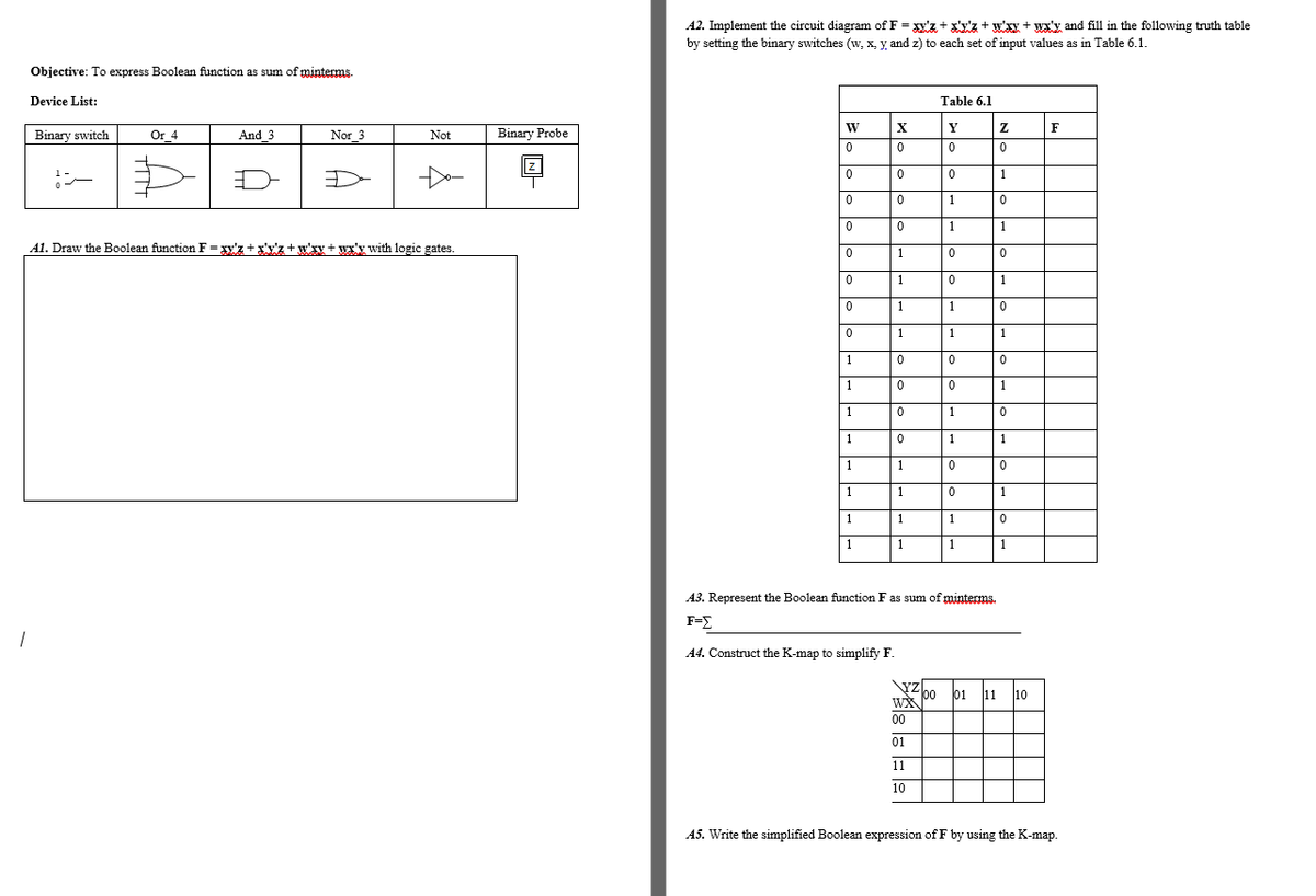 A2. Implement the circuit diagram of F = y'z + x'y'z + w'xy + wx'y and fill in the following truth table
by setting the binary switches (w, x, y, and z) to each set of input values as in Table 6.1.
Objective: To express Boolean function as sum of minterms.
Device List:
Table 6.1
Y
F
Binary switch
Or 4
Binary Probe
And 3
Nor 3
Not
1
1
1
1
A1. Draw the Boolean function F= xy'z +x'y'z +w'xy + wx'y with logic gates.
1
1
1
1
1
1
1
1
1
1
1
1
1
1
1
1
1
1
1
1
1
1
1
1
1
1
1
A3. Represent the Boolean function F as sum of minterms.
F=E
A4. Construct the K-map to simplify F.
\YZ
00
WX
01
11
10
00
01
11
10
A5. Write the simplified Boolean expression of F by using the K-map.
