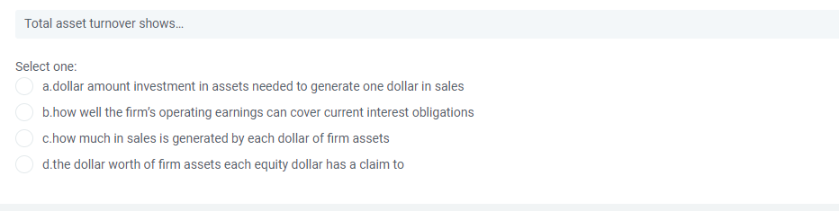 Total asset turnover shows.
Select one:
a.dollar amount investment in assets needed to generate one dollar in sales
b.how well the firm's operating earnings can cover current interest obligations
c.how much in sales is generated by each dollar of firm assets
d.the dollar worth of firm assets each equity dollar has a claim to
