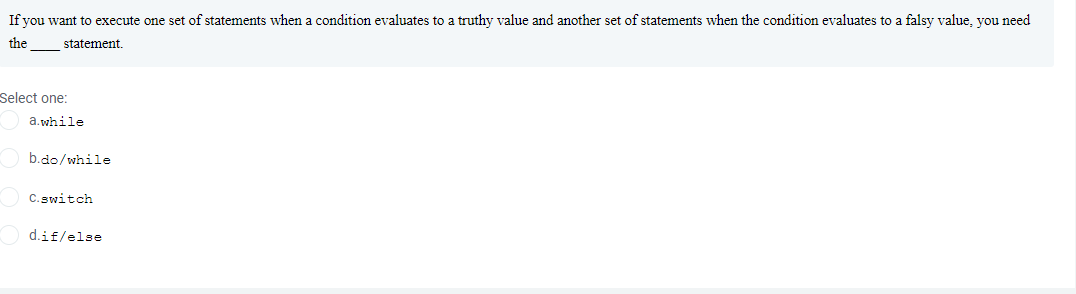 If you want to execute one set of statements when a condition evaluates to a truthy value and another set of statements when the condition evaluates to a falsy value, you need
the
statement.
Select one:
a.while
b.do/while
C. switch
d.if/else
