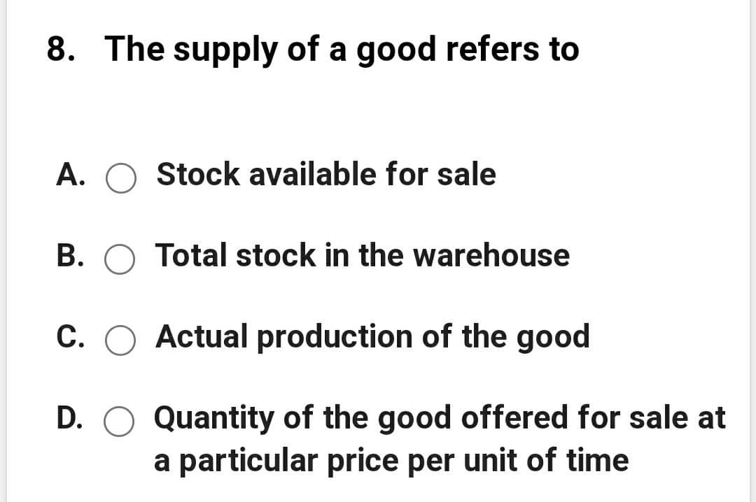 8. The supply of a good refers to
A. O Stock available for sale
B. O Total stock in the warehouse
C. O Actual production of the good
D. O Quantity of the good offered for sale at
a particular price per unit of time
