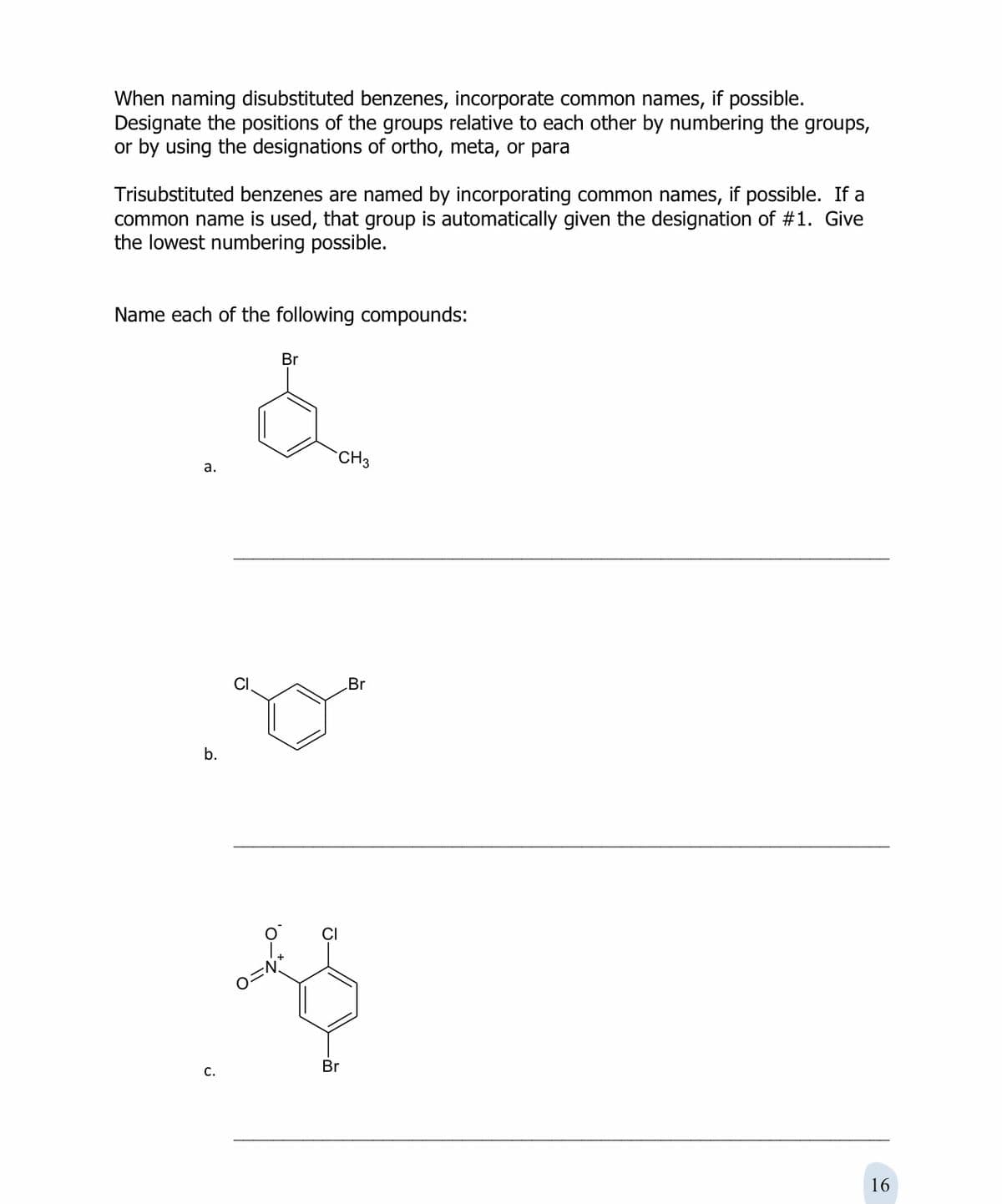 When naming disubstituted benzenes, incorporate common names, if possible.
Designate the positions of the groups relative to each other by numbering the groups,
or by using the designations of ortho, meta, or para
Trisubstituted benzenes are named by incorporating common names, if possible. If a
common name is used, that group is automatically given the designation of #1. Give
the lowest numbering possible.
Name each of the following compounds:
Br
CH3
а.
Br
b.
CI
O=N
C.
Br
16
