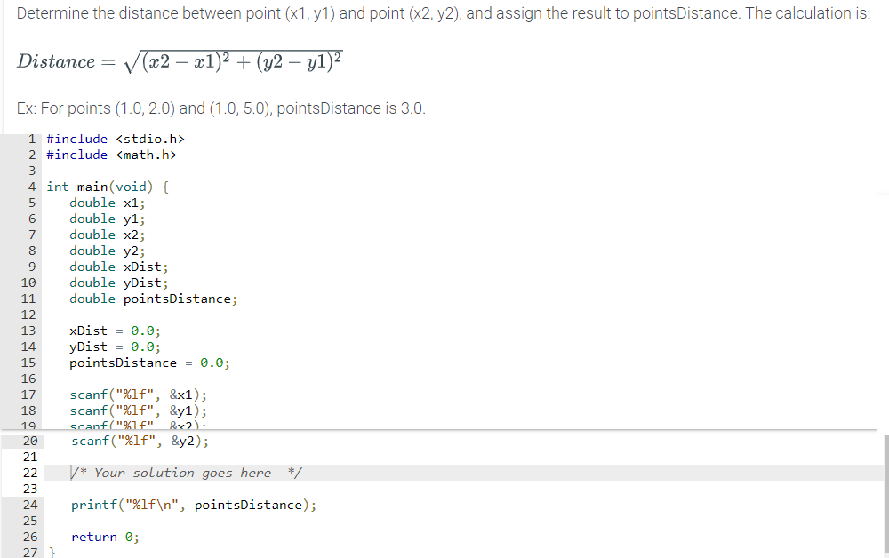 Determine the distance between point (x1, y1) and point (x2, y2), and assign the result to pointsDistance. The calculation is:
Distance = (x2 − x1)² + (y2 - y1)²
Ex: For points (1.0, 2.0) and (1.0, 5.0), points Distance is 3.0.
1 #include <stdio.h>
2 #include <math.h>
3
4 int main(void) {
5
6
7
8
9
10
11
FANTASAN
12
13
14
xDist = 0.0;
yDist = 0.0;
15 pointsDistance = 0.0;
16
19
17 scanf("%lf", &x1);
18 scanf("%lf", &y1);
scanf("%f" &x2).
scanf("%lf", &y2);
20
21
22
23
24
25
double x1;
double y1;
double x2;
26
double y2;
double xDist;
double yDist;
double pointsDistance;
27
/* Your solution goes here */
printf("%1f\n", pointsDistance);
return 0;