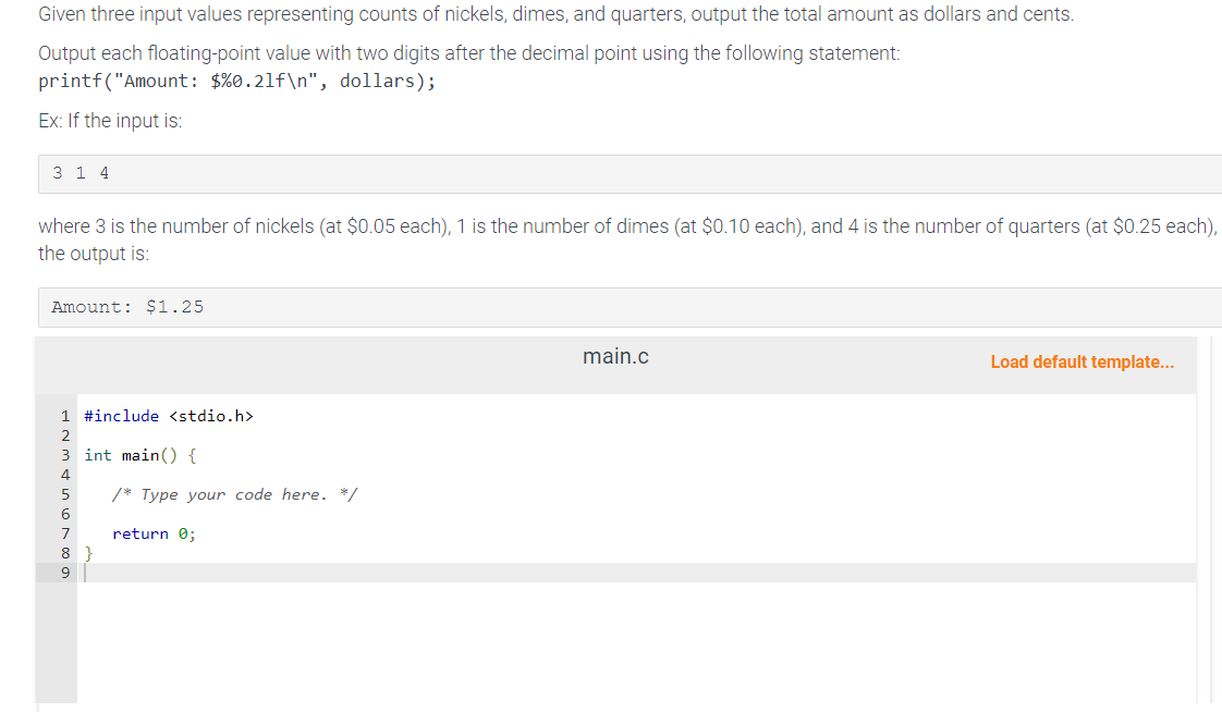 Given three input values representing counts of nickels, dimes, and quarters, output the total amount as dollars and cents.
Output each floating-point value with two digits after the decimal point using the following statement:
printf("Amount: $ %0.21f\n", dollars);
Ex: If the input is:
3 1 4
where 3 is the number of nickels (at $0.05 each), 1 is the number of dimes (at $0.10 each), and 4 is the number of quarters (at $0.25 each),
the output is:
Amount: $1.25
1 #include <stdio.h>
NA 6700
3 int main() {
/* Type your code here. */
return 0;
main.c
Load default template...