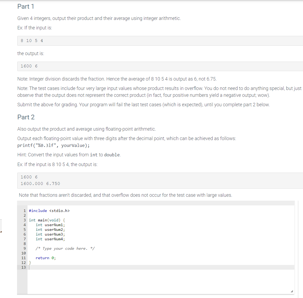 Part 1
Given 4 integers, output their product and their average using integer arithmetic.
Ex: If the input is:
8 10 5 4
the output is:
1600 6
Note: Integer division discards the fraction. Hence the average of 8 10 5 4 is output as 6, not 6.75.
Note: The test cases include four very large input values whose product results in overflow. You do not need to do anything special, but just
observe that the output does not represent the correct product (in fact, four positive numbers yield a negative output; wow).
Submit the above for grading. Your program will fail the last test cases (which is expected), until you complete part 2 below.
Part 2
Also output the product and average using floating-point arithmetic.
Output each floating-point value with three digits after the decimal point, which can be achieved as follows:
printf("%0.31f", yourValue);
Hint: Convert the input values from int to double.
Ex: If the input is 8 10 5 4, the output is:
1600 6
1600.000 6.750
Note that fractions aren't discarded, and that overflow does not occur for the test case with large values.
1 #include <stdio.h>
2
3 int main(void) {
4
5
6
7
8
9
10
11
12
13
int userNum1;
int userNum2;
int userNum3;
int userNum4;
/* Type your code here. */
return 0;