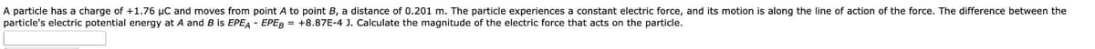 A particle has a charge of +1.76 μC and moves from point A to point B, a distance of 0.201 m. The particle experiences a constant electric force, and its motion is along the line of action of the force. The difference between the
particle's electric potential energy at A and B is EPEA - EPEB = +8.87E-4 J. Calculate the magnitude of the electric force that acts on the particle.