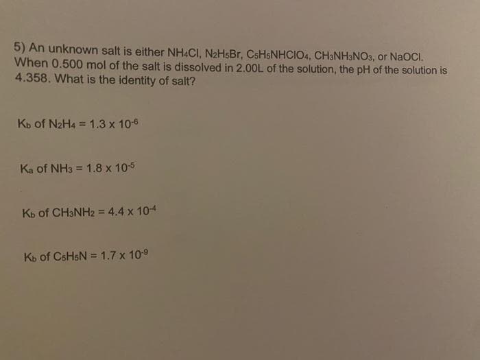 5) An unknown salt is either NH4CI, N₂HsBr, CsHsNHCIO4, CH3NH3NO3, or NaOCI.
When 0.500 mol of the salt is dissolved in 2.00L of the solution, the pH of the solution is
4.358. What is the identity of salt?
Kb of N₂H4 = 1.3 x 10-6
Ka of NH3 = 1.8 x 10-5
Kb of CH3NH2 = 4.4 x 10-4
Kb of CsHsN = 1.7 x 10-⁹