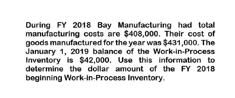 During FY 2018 Bay Manufacturing had total
manufacturing costs are $408,000. Their cost of
goods manufactured for the year was $431,000. The
January 1, 2019 balance of the Work-in-Process
Inventory is $42,000. Use this information to
determine the dollar amount of the FY 2018
beginning Work-in-Process Inventory.