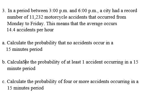 3. In a period between 3:00 p.m. and 6:00 p.m., a city had a record
number of 11,232 motorcycle accidents that occurred from
Monday to Friday. This means that the average occurs
14.4 accidents per hour
a. Calculate the probability that no accidents occur in a
15 minutes period
b. Calculaste the probability of at least 1 accident occurring in a 15
minute period
c. Calculate the probability of four or more accidents occurring in a
15 minutes period
