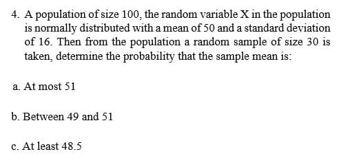 4. A population of size 100, the random variable X in the population
is normally distributed with a mean of 50 and a standard deviation
of 16. Then from the population a random sample of size 30 is
taken, determine the probability that the sample mean is:
a. At most 51
b. Between 49 and 51
c. At least 48.5
