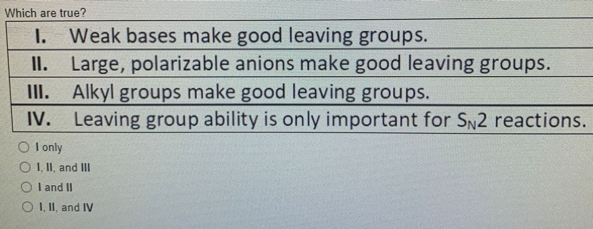 Which are true?
I. Weak bases make good leaving groups.
II. Large, polarizable anions make good leaving groups.
III. Alkyl groups make good leaving groups.
IV. Leaving group ability is only important for SN2 reactions.
O I only
O I, II, and II
O l and IlI
O II, and IV
