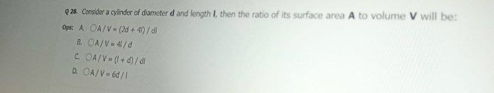 Q 28. Consider a cylinder of diameter d and length I, then the ratio of its surface area A to volume V will be:
Ops: A OA/V= (2d + 41) / di
8. OA/V= 4/d
C. OAIV= (+0)/di
D. OA/V= 6d /1
