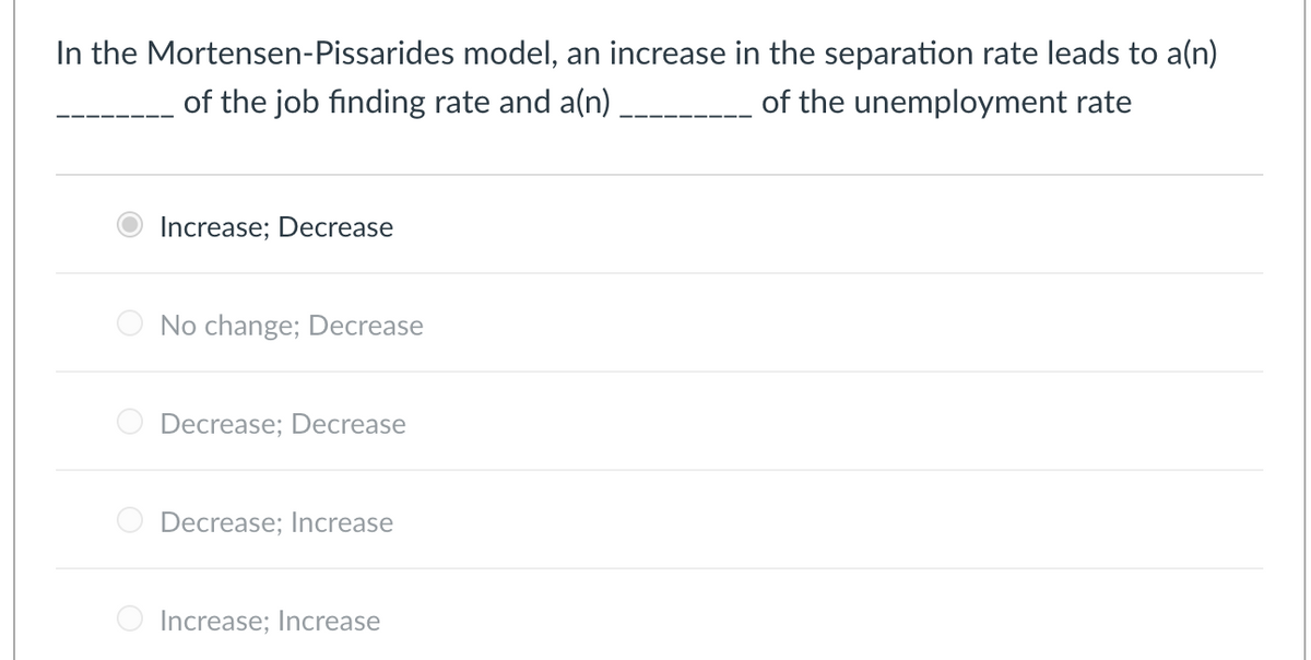 In the Mortensen-Pissarides
model, an increase in the separation rate leads to a(n)
of the job finding rate and a(n) ___________ of the unemployment rate
Increase; Decrease
No change; Decrease
Decrease; Decrease
Decrease; Increase
Increase; Increase