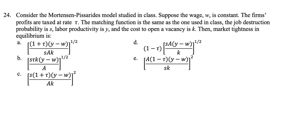 24. Consider the Mortensen-Pissarides model studied in class. Suppose the wage, w, is constant. The firms'
profits are taxed at rate T. The matching function is the same as the one used in class, the job destruction
probability is s, labor productivity is y, and the cost to open a vacancy is k. Then, market tightness in
equilibrium is:
[(1 + r) (y − w)
d.
a.
b.
C.
1/2
sAk
[STK(y - w) 1¹/²
v-w)1²
A
[s(1 + r) (y − w)
Ak
-7) [SA (V=
x = w) 1³²
sk
(1)
[SA(y-w)₁¹/2
e. [A(1 – t)(y-w)
[A(1 –