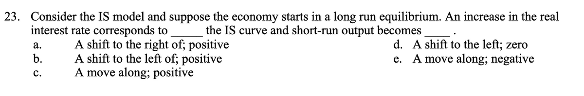 23. Consider the IS model and suppose the economy starts in a long run equilibrium. An increase in the real
interest rate corresponds to
the IS curve and short-run output becomes
a.
b.
C.
A shift to the right of; positive
A shift to the left of; positive
A move along; positive
d. A shift to the left; zero
e. A move along; negative