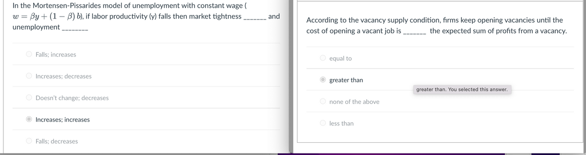 In the Mortensen-Pissarides model of unemployment with constant wage (
w By+ (1-3) b), if labor productivity (y) falls then market tightness___________ and
unemployment ________
Falls; increases
Increases; decreases.
O Doesn't change; decreases
Increases; increases
Falls: decreases
According to the vacancy supply condition, firms keep opening vacancies until the
cost of opening a vacant job is
the expected sum of profits from a vacancy.
O equal to
greater than
Onone of the above
less than
greater than. You selected this answer.