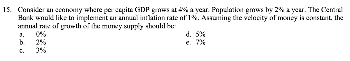 15. Consider an economy where per capita GDP grows at 4% a year. Population grows by 2% a year. The Central
Bank would like to implement an annual inflation rate of 1%. Assuming the velocity of money is constant, the
annual rate of growth of the money supply should be:
0%
2%
3%
a.
b.
C.
d. 5%
e. 7%