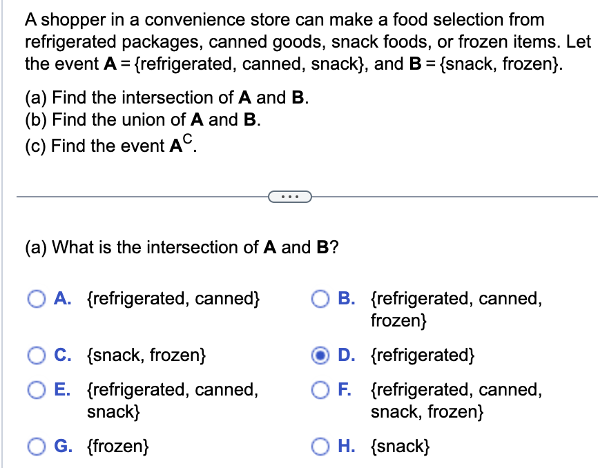 A shopper in a convenience store can make a food selection from
refrigerated packages, canned goods, snack foods, or frozen items. Let
the event A = {refrigerated, canned, snack), and B = {snack, frozen}.
(a) Find the intersection of A and B.
(b) Find the union of A and B.
(c) Find the event AC.
(a) What is the intersection of A and B?
O A. {refrigerated, canned}
C. {snack, frozen}
E. {refrigerated, canned,
snack}
O G. {frozen}
B. {refrigerated, canned,
frozen}
D. {refrigerated}
F. {refrigerated, canned,
snack, frozen}
OH. {snack}