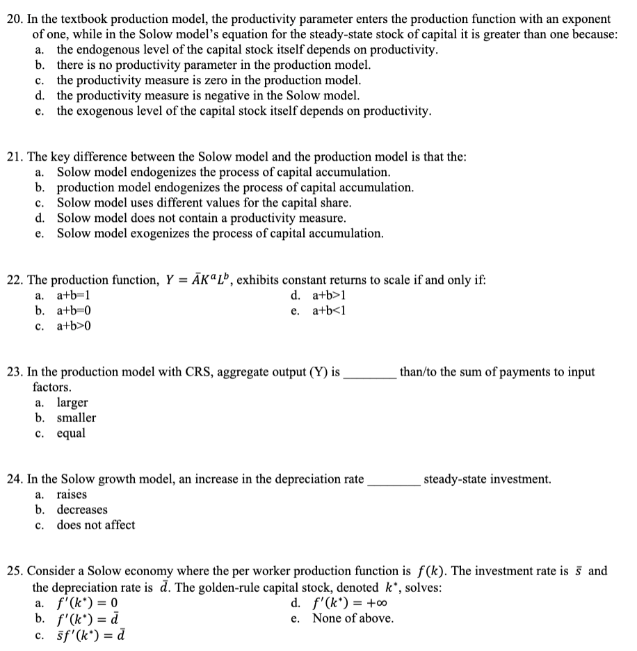 20. In the textbook production model, the productivity parameter enters the production function with an exponent
of one, while in the Solow model's equation for the steady-state stock of capital it is greater than one because:
a. the endogenous level of the capital stock itself depends on productivity.
b. there is no productivity parameter in the production model.
C. the productivity measure is zero in the production model.
d. the productivity measure is negative in the Solow model.
the exogenous level of the capital stock itself depends on productivity.
21. The key difference between the Solow model and the production model is that the:
Solow model endogenizes the process of capital accumulation.
a.
b. production model endogenizes the process of capital accumulation.
c. Solow model uses different values for the capital share.
d. Solow model does not contain a productivity measure.
e. Solow model exogenizes the process of capital accumulation.
22. The production function, Y = AKL, exhibits constant returns to scale if and only if:
a. a+b=1
d. a+b>1
b. a+b=0
e. a+b<1
C.
a+b>0
23. In the production model with CRS, aggregate output (Y) is
factors.
a. larger
b. smaller
c. equal
24. In the Solow growth model, an increase in the depreciation rate
a. raises
b. decreases
c. does not affect
than/to the sum of payments to input
steady-state investment.
25. Consider a Solow economy where the per worker production function is f(k). The investment rate is 5 and
the depreciation rate is d. The golden-rule capital stock, denoted k*, solves:
a. f'(k*) = 0
d. f'(k*) = +00
b. f'(k*) = d
e. None of above.
c. sf'(k*) = d