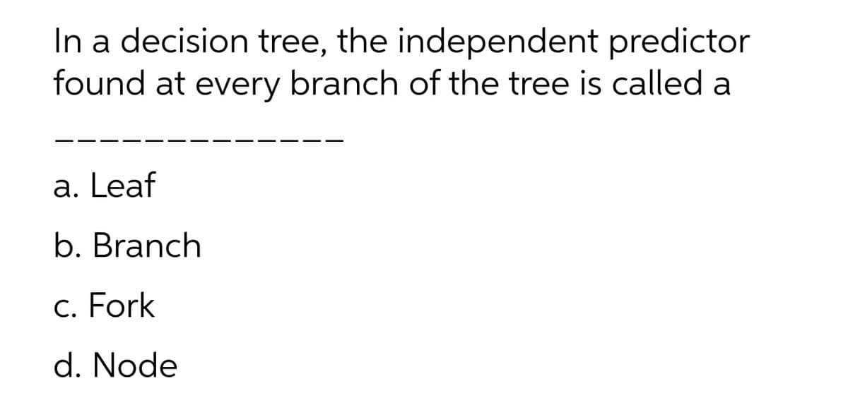 In a decision tree, the independent predictor
found at every branch of the tree is called a
a. Leaf
b. Branch
c. Fork
d. Node
