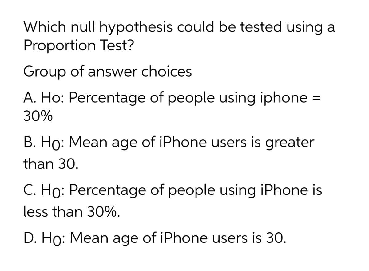 Which null hypothesis could be tested using a
Proportion Test?
Group of answer choices
A. Ho: Percentage of people using iphone
30%
B. Ho: Mean age of iPhone users is greater
than 30.
C. Ho: Percentage of people using iPhone is
less than 30%.
D. Ho: Mean age of iPhone users is 30.
