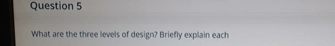 Question 5
What are the three levels of design? Briefly explain each
