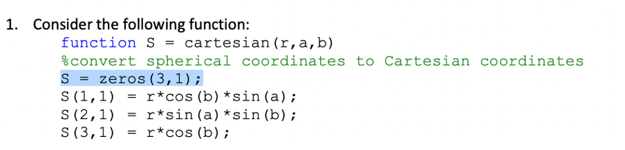 1. Consider the following function:
function S = cartesian(r,a,b)
%convert spherical coordinates to Cartesian coordinates
S = zeros (3,1);
S (1,1)
S (2,1)
S (3,1) = r*cos (b);
r*cos (b) *sin (a);
= r*sin(a)*sin (b);
